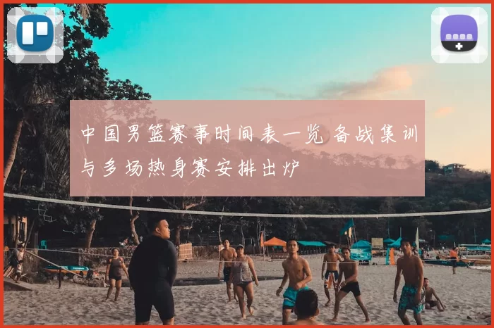 中国男篮赛事时间表一览 备战集训与多场热身赛安排出炉