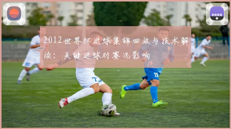 2012世界杯进球集锦回放与技术解读：关键进球对赛况影响