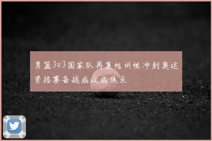 男篮3v3国家队再集结训练冲刺奥运资格赛备战成效成焦点