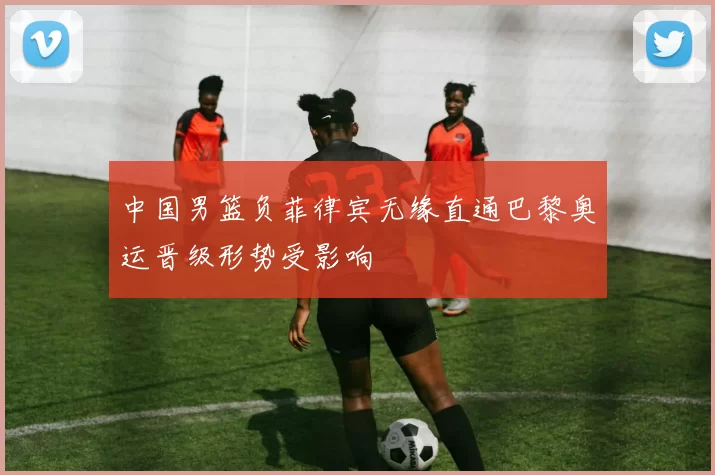 中国男篮负菲律宾无缘直通巴黎奥运晋级形势受影响