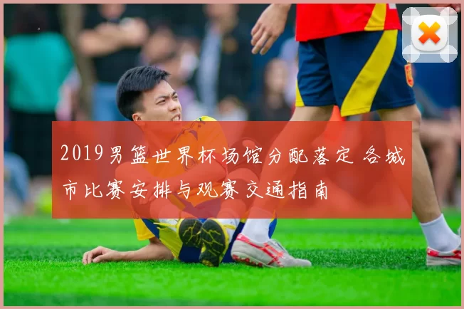 2019男篮世界杯场馆分配落定 各城市比赛安排与观赛交通指南
