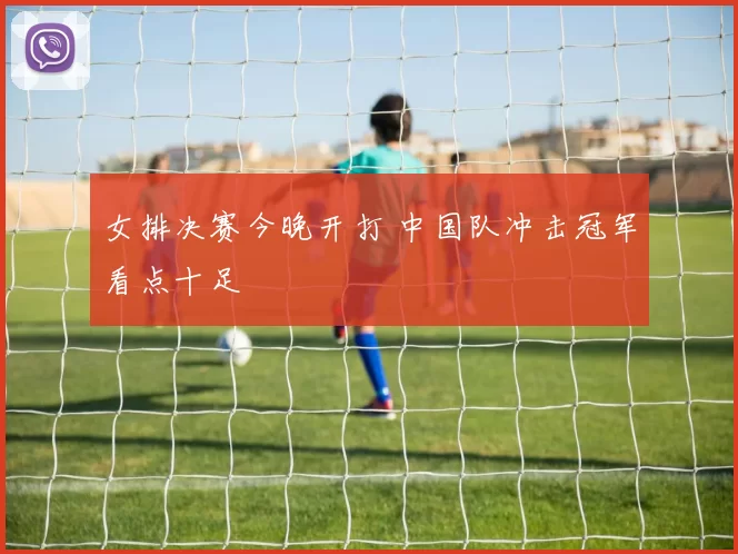 女排决赛今晚开打 中国队冲击冠军看点十足