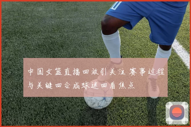中国女篮直播回放引关注 赛事过程与关键回合成球迷回看焦点