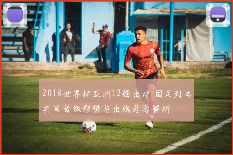 2018世界杯亚洲12强出炉 国足列名其间晋级形势与出线悬念解析