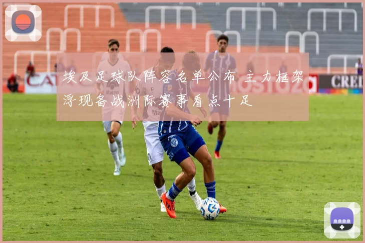埃及足球队阵容名单公布 主力框架浮现备战洲际赛事看点十足
