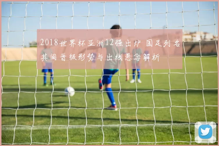 2018世界杯亚洲12强出炉 国足列名其间晋级形势与出线悬念解析