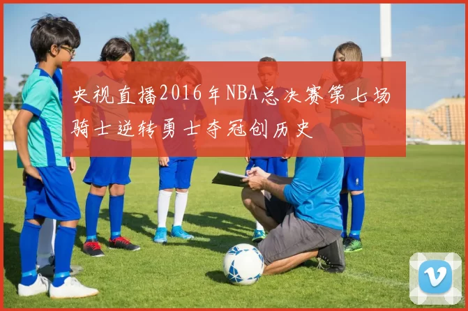 央视直播2016年NBA总决赛第七场 骑士逆转勇士夺冠创历史