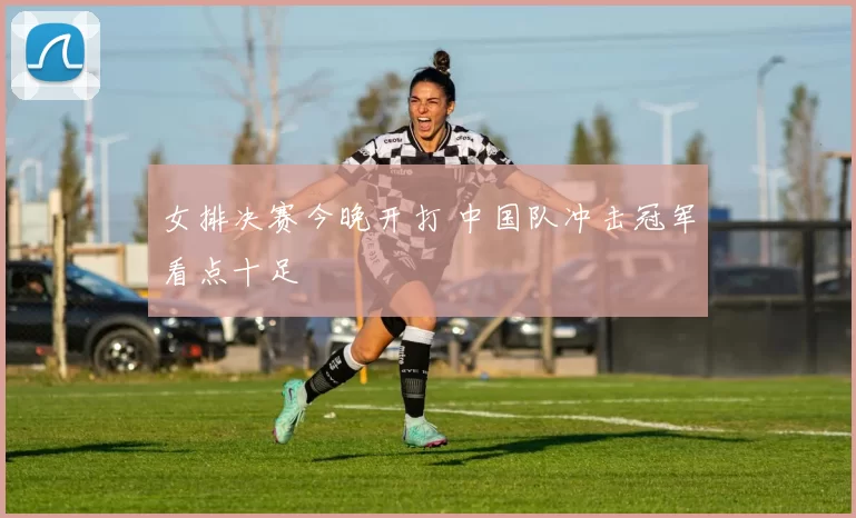 女排决赛今晚开打 中国队冲击冠军看点十足