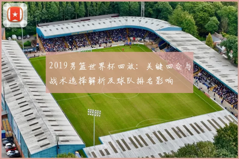 2019男篮世界杯回放：关键回合与战术选择解析及球队排名影响