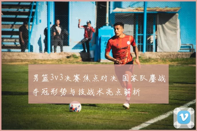 男篮3v3决赛焦点对决 国家队鏖战夺冠形势与技战术亮点解析