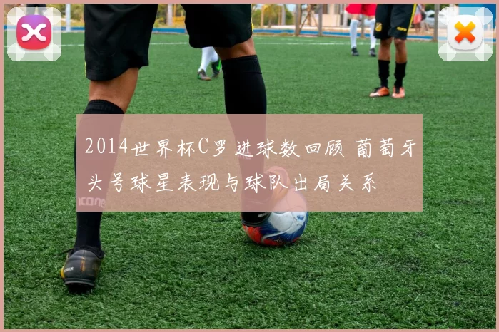 2014世界杯C罗进球数回顾 葡萄牙头号球星表现与球队出局关系