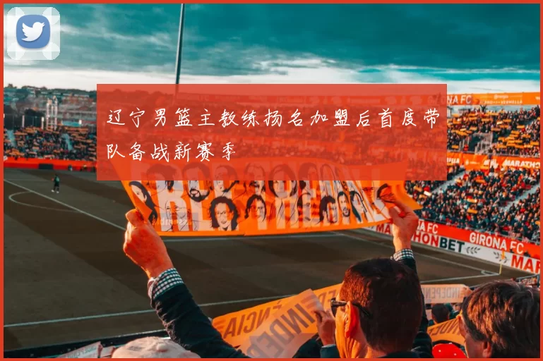 辽宁男篮主教练扬名加盟后首度带队备战新赛季