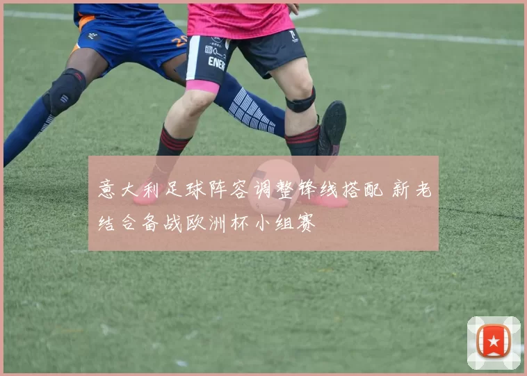 意大利足球阵容调整锋线搭配 新老结合备战欧洲杯小组赛