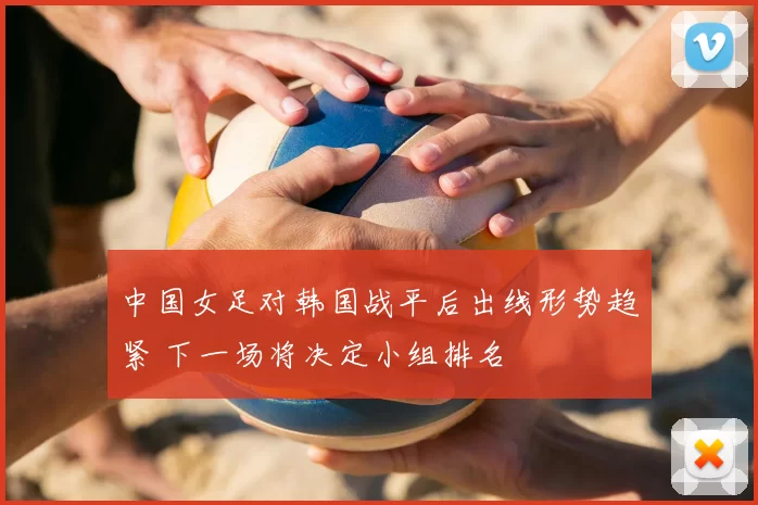 中国女足对韩国战平后出线形势趋紧 下一场将决定小组排名