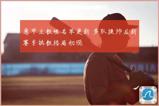 意甲主教练名单更新 多队换帅后新赛季执教格局初现