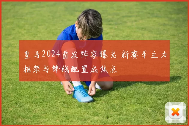 皇马2024首发阵容曝光 新赛季主力框架与锋线配置成焦点