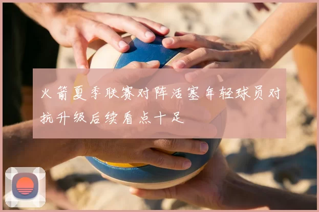 火箭夏季联赛对阵活塞年轻球员对抗升级后续看点十足