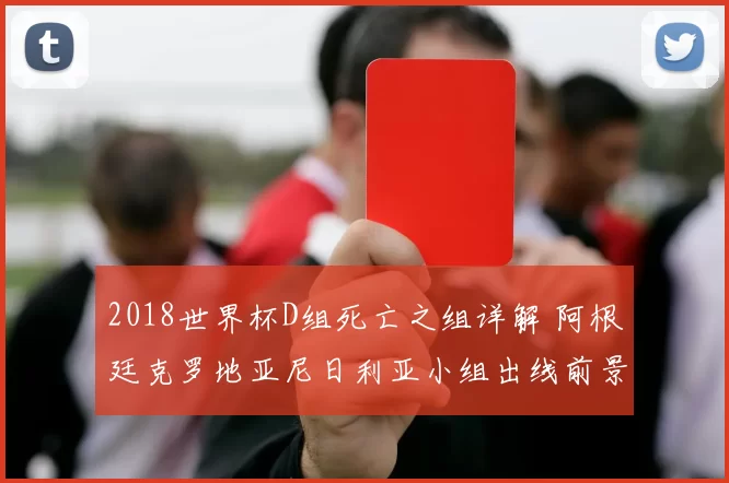 2018世界杯D组死亡之组详解 阿根廷克罗地亚尼日利亚小组出线前景分析