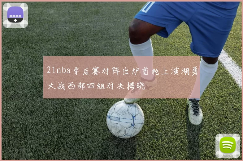 21nba季后赛对阵出炉首轮上演湖勇大战西部四组对决揭晓