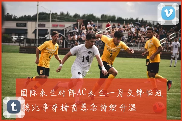 国际米兰对阵AC米兰一月交锋临近 德比争夺榜首悬念持续升温