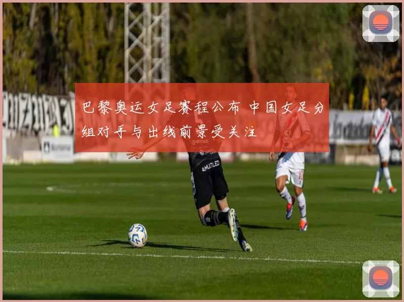 巴黎奥运女足赛程公布 中国女足分组对手与出线前景受关注