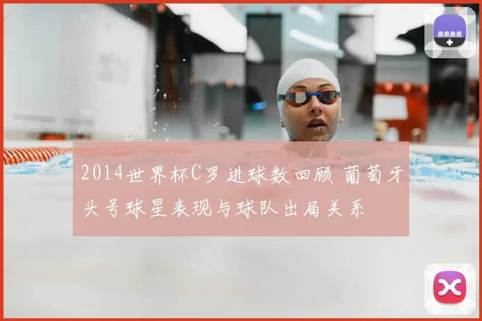 2014世界杯C罗进球数回顾 葡萄牙头号球星表现与球队出局关系