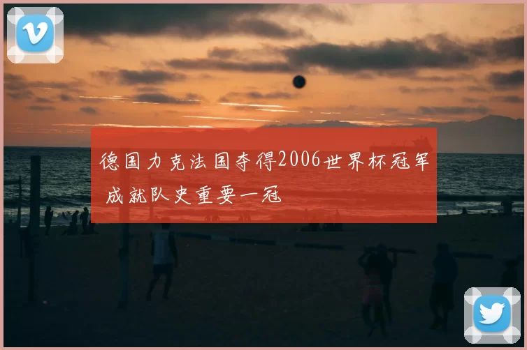 德国力克法国夺得2006世界杯冠军 成就队史重要一冠