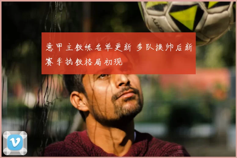 意甲主教练名单更新 多队换帅后新赛季执教格局初现
