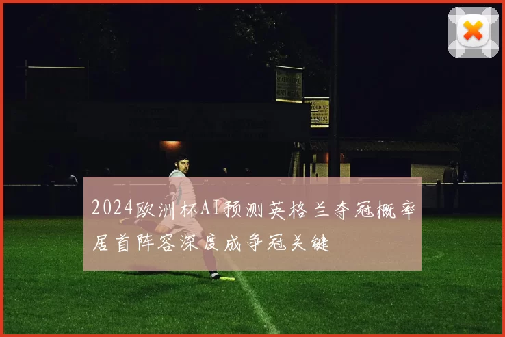 2024欧洲杯AI预测英格兰夺冠概率居首阵容深度成争冠关键
