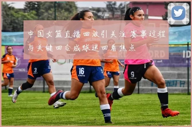 中国女篮直播回放引关注 赛事过程与关键回合成球迷回看焦点