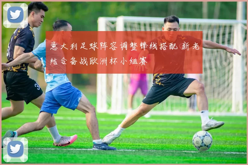 意大利足球阵容调整锋线搭配 新老结合备战欧洲杯小组赛