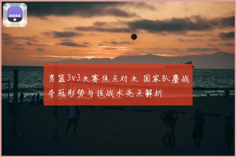 男篮3v3决赛焦点对决 国家队鏖战夺冠形势与技战术亮点解析