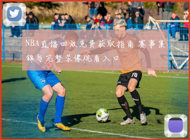NBA直播回放免费获取指南 赛事集锦与完整录像观看入口