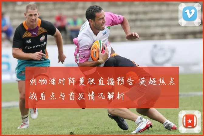 利物浦对阵曼联直播预告 英超焦点战看点与首发情况解析