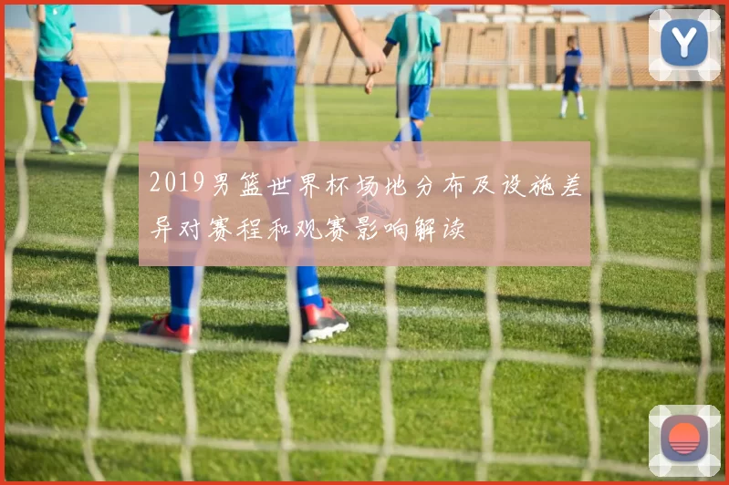 2019男篮世界杯场地分布及设施差异对赛程和观赛影响解读