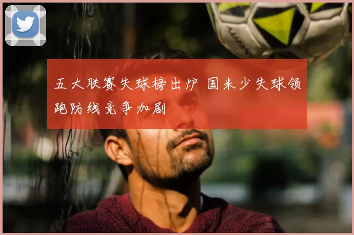 五大联赛失球榜出炉 国米少失球领跑防线竞争加剧
