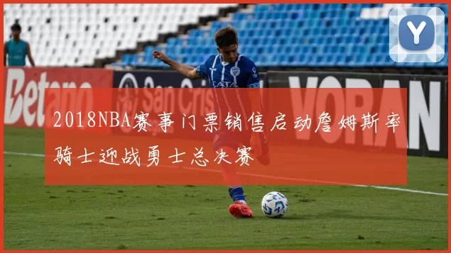 2018NBA赛事门票销售启动詹姆斯率骑士迎战勇士总决赛