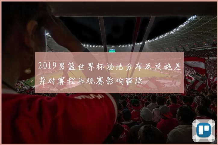 2019男篮世界杯场地分布及设施差异对赛程和观赛影响解读