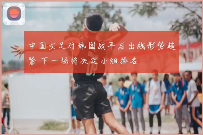 中国女足对韩国战平后出线形势趋紧 下一场将决定小组排名