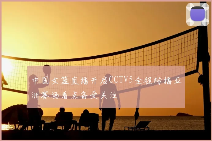 中国女篮直播开启CCTV5全程转播亚洲赛场看点备受关注
