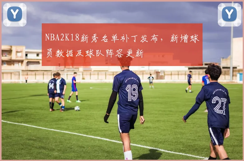 NBA2K18新秀名单补丁发布，新增球员数据及球队阵容更新