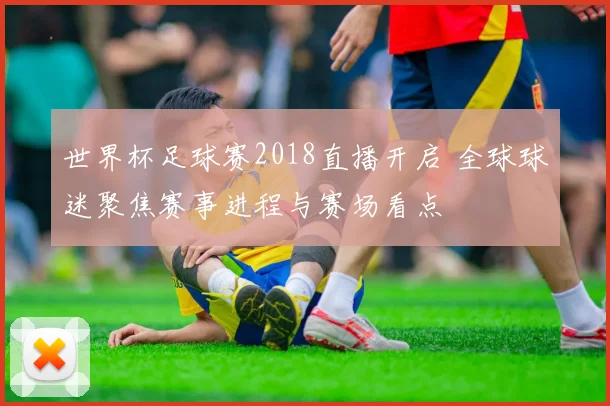 世界杯足球赛2018直播开启 全球球迷聚焦赛事进程与赛场看点