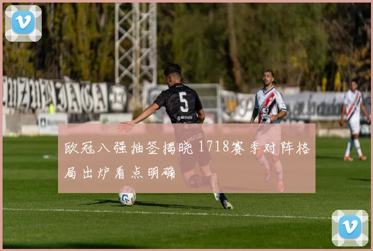 欧冠八强抽签揭晓 1718赛季对阵格局出炉看点明确